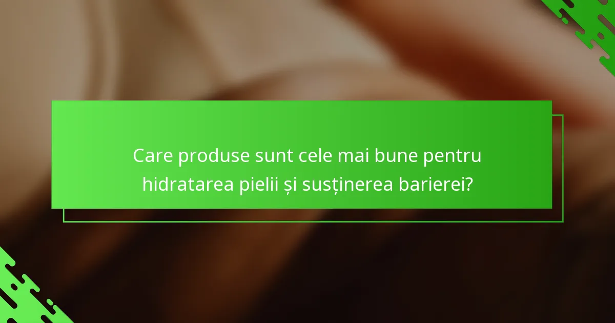 Care produse sunt cele mai bune pentru hidratarea pielii și susținerea barierei?