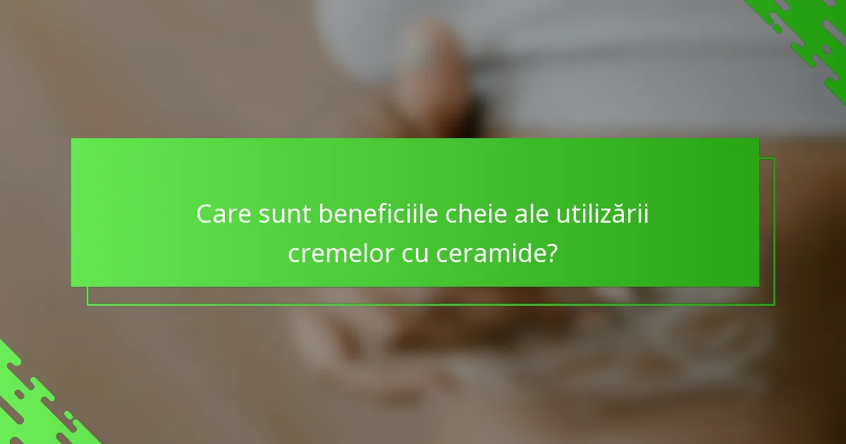 Care sunt beneficiile cheie ale utilizării cremelor cu ceramide?
