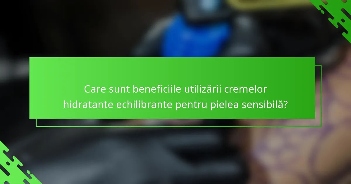 Care sunt beneficiile utilizării cremelor hidratante echilibrante pentru pielea sensibilă?