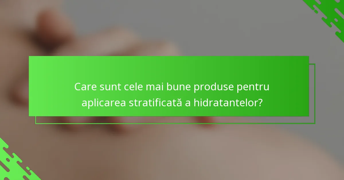 Care sunt cele mai bune produse pentru aplicarea stratificată a hidratantelor?