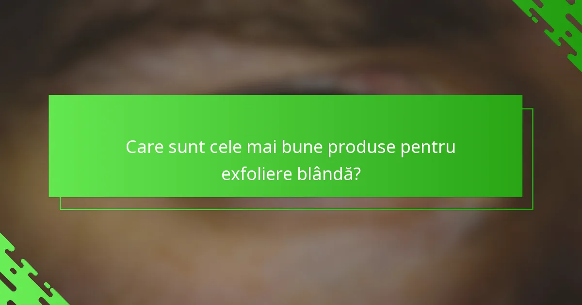 Care sunt cele mai bune produse pentru exfoliere blândă?