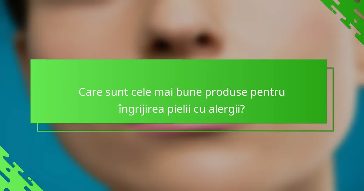 Care sunt cele mai bune produse pentru îngrijirea pielii cu alergii?