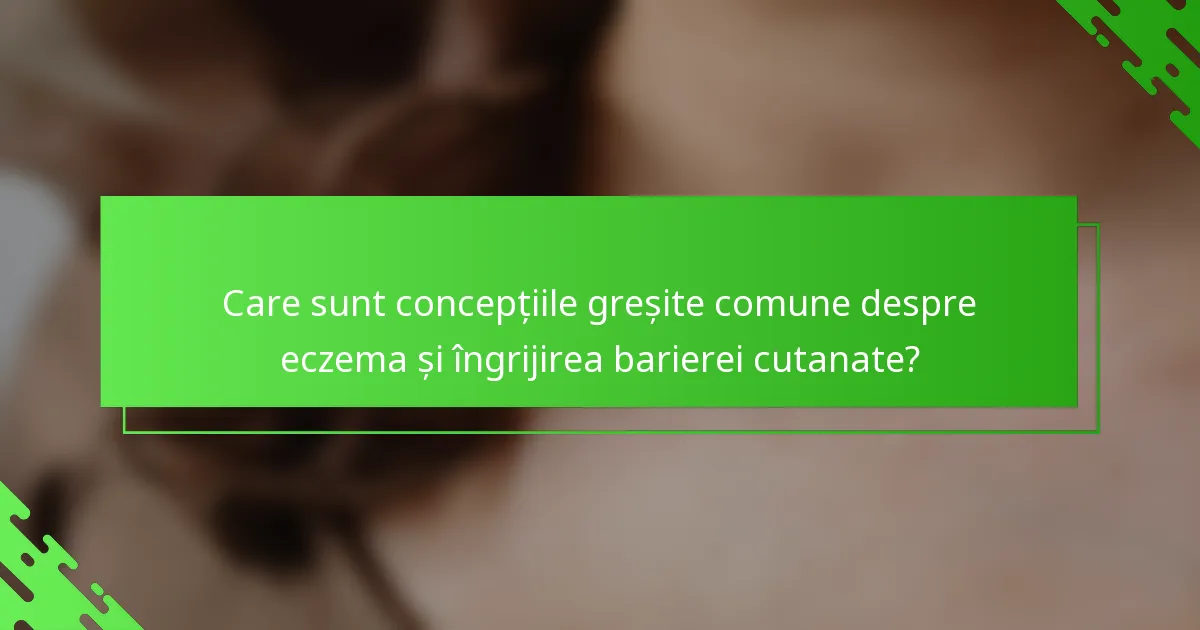 Care sunt concepțiile greșite comune despre eczema și îngrijirea barierei cutanate?