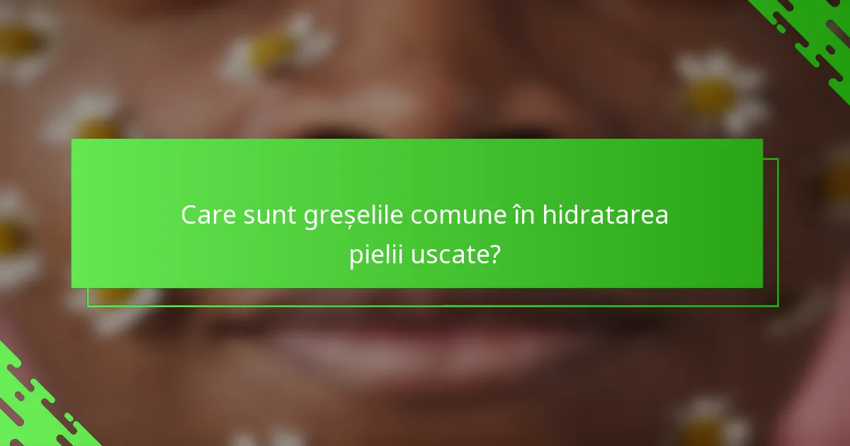 Care sunt greșelile comune în hidratarea pielii uscate?