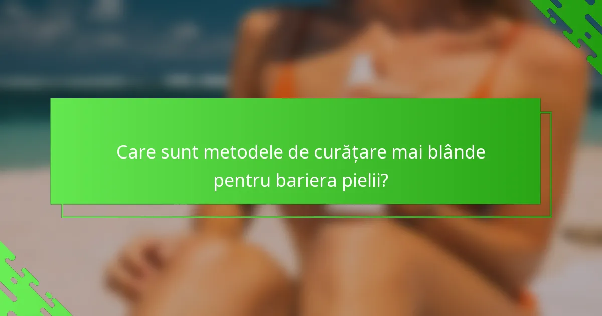 Care sunt metodele de curățare mai blânde pentru bariera pielii?