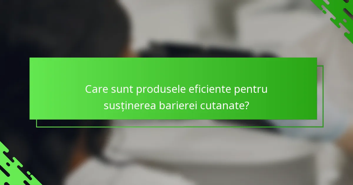 Care sunt produsele eficiente pentru susținerea barierei cutanate?