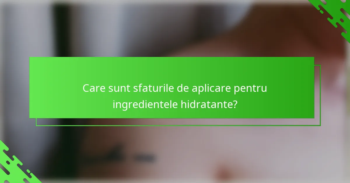 Care sunt sfaturile de aplicare pentru ingredientele hidratante?