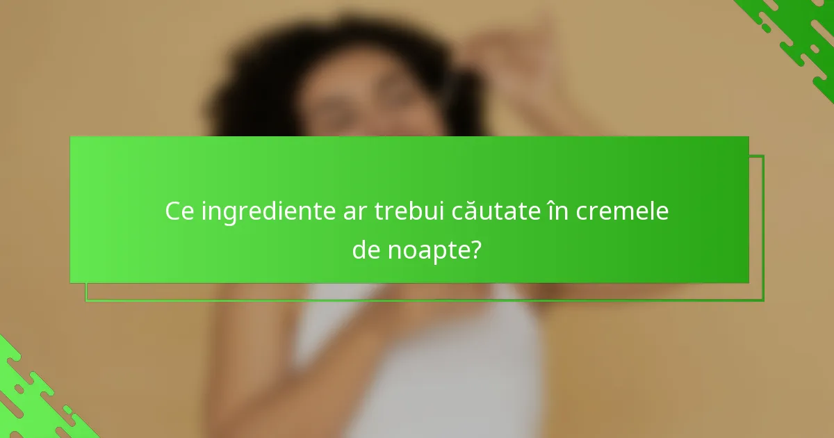 Ce ingrediente ar trebui căutate în cremele de noapte?