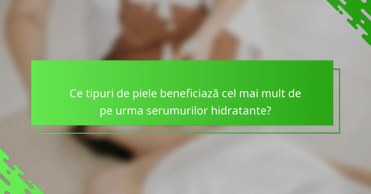 Ce tipuri de piele beneficiază cel mai mult de pe urma serumurilor hidratante?