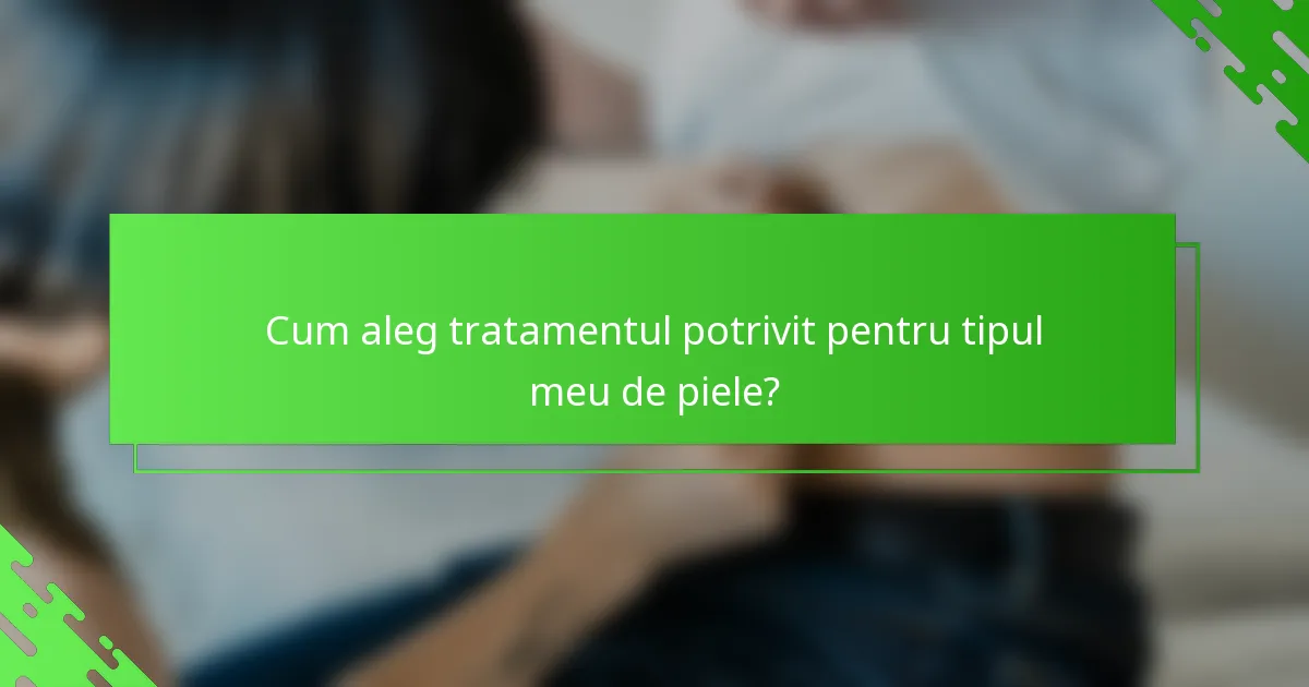 Cum aleg tratamentul potrivit pentru tipul meu de piele?