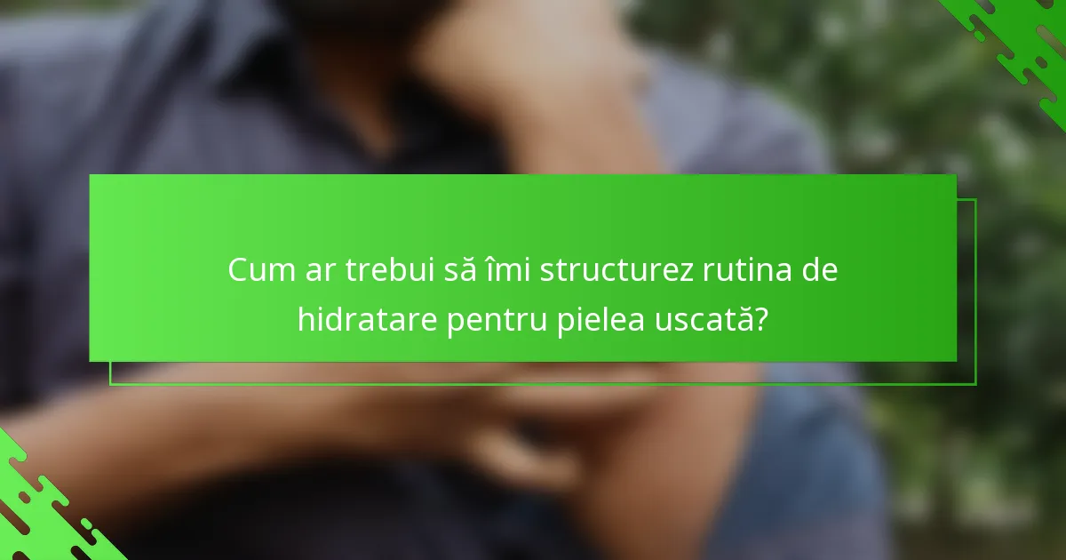 Cum ar trebui să îmi structurez rutina de hidratare pentru pielea uscată?