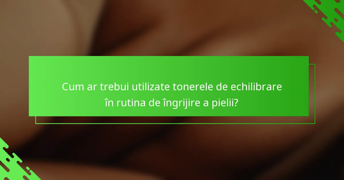 Cum ar trebui utilizate tonerele de echilibrare în rutina de îngrijire a pielii?