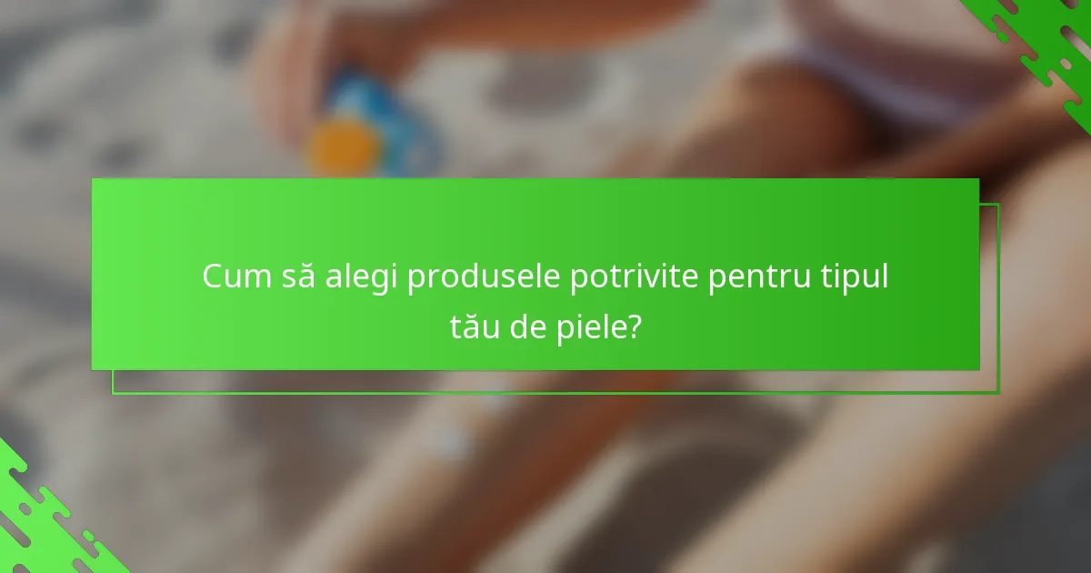 Cum să alegi produsele potrivite pentru tipul tău de piele?